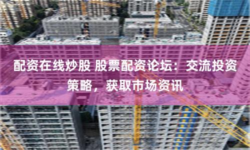 配资在线炒股 股票配资论坛：交流投资策略，获取市场资讯