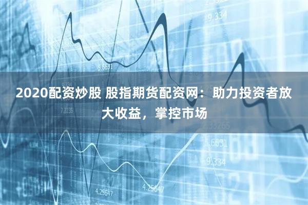 2020配资炒股 股指期货配资网：助力投资者放大收益，掌控市场