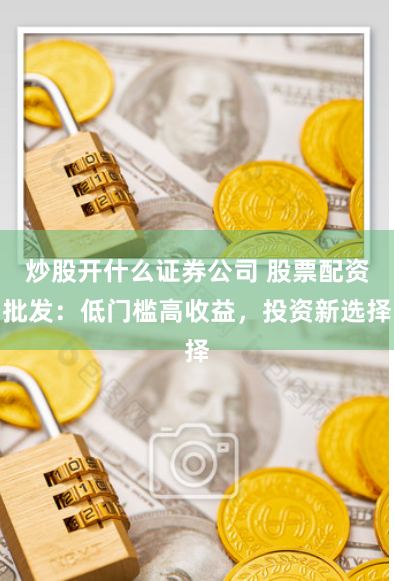 炒股开什么证券公司 股票配资批发：低门槛高收益，投资新选择
