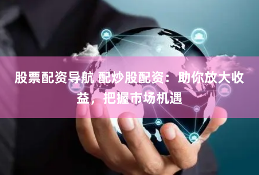 股票配资导航 配炒股配资：助你放大收益，把握市场机遇
