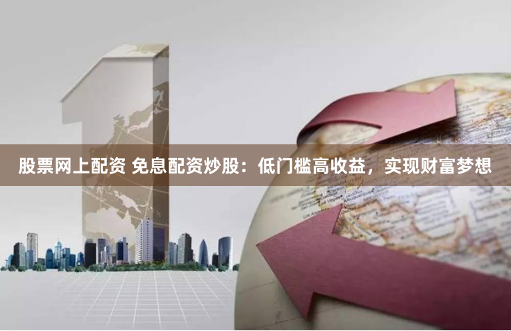 股票网上配资 免息配资炒股：低门槛高收益，实现财富梦想