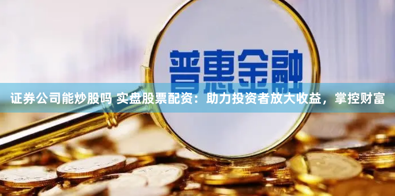 证券公司能炒股吗 实盘股票配资：助力投资者放大收益，掌控财富