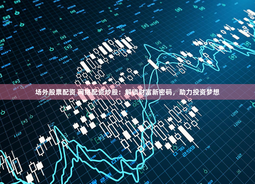场外股票配资 网络配资炒股：解锁财富新密码，助力投资梦想