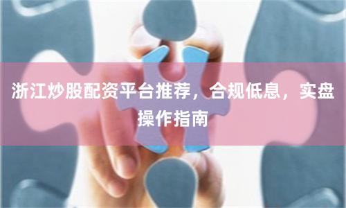 浙江炒股配资平台推荐，合规低息，实盘操作指南