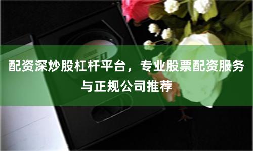 配资深炒股杠杆平台，专业股票配资服务与正规公司推荐
