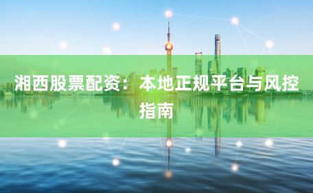 湘西股票配资：本地正规平台与风控指南